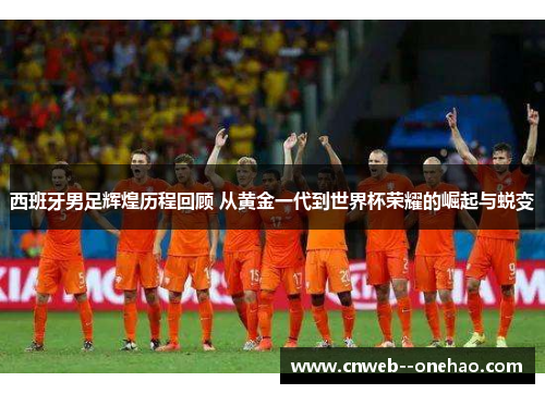 西班牙男足辉煌历程回顾 从黄金一代到世界杯荣耀的崛起与蜕变