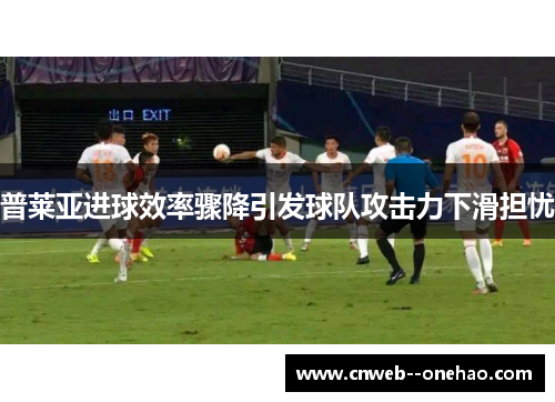普莱亚进球效率骤降引发球队攻击力下滑担忧